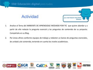 Actividad
1. Analice el Tema del AMBIENTE DE APRENDIZAJE MEDIADO POR TIC que quiere abordar y a
partir de ello redacte la pregunta esencial y las preguntas de contenido de su proyecto.
Compártalo en su Blog.
2. Por áreas afines conforme equipos de trabajo y redacten un banco de preguntas esenciales,
de unidad y de contenido, teniendo en cuenta los niveles académicos.
 