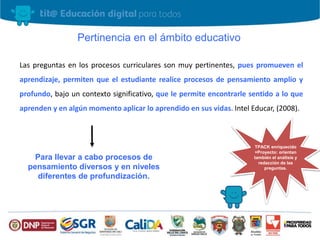 Las preguntas en los procesos curriculares son muy pertinentes, pues promueven el
aprendizaje, permiten que el estudiante realice procesos de pensamiento amplio y
profundo, bajo un contexto significativo, que le permite encontrarle sentido a lo que
aprenden y en algún momento aplicar lo aprendido en sus vidas. Intel Educar, (2008).
Pertinencia en el ámbito educativo
Para llevar a cabo procesos de
pensamiento diversos y en niveles
diferentes de profundización.
TPACK enriquecido
+Proyecto: orientan
también el análisis y
redacción de las
preguntas.
 