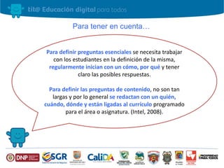 Para tener en cuenta…
Para definir preguntas esenciales se necesita trabajar
con los estudiantes en la definición de la misma,
regularmente inician con un cómo, por qué y tener
claro las posibles respuestas.
Para definir las preguntas de contenido, no son tan
largas y por lo general se redactan con un quién,
cuándo, dónde y están ligadas al currículo programado
para el área o asignatura. (Intel, 2008).
 