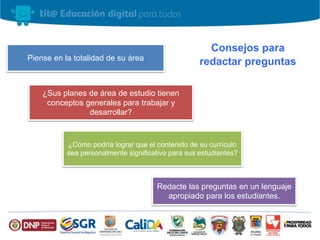 Consejos para
redactar preguntasPiense en la totalidad de su área
¿Sus planes de área de estudio tienen
conceptos generales para trabajar y
desarrollar?
¿Cómo podría lograr que el contenido de su currículo
sea personalmente significativo para sus estudiantes?
Redacte las preguntas en un lenguaje
apropiado para los estudiantes.
 