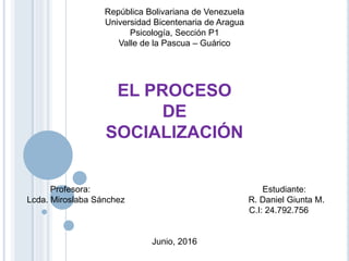 República Bolivariana de Venezuela
Universidad Bicentenaria de Aragua
Psicología, Sección P1
Valle de la Pascua – Guárico
EL PROCESO
DE
SOCIALIZACIÓN
Profesora: Estudiante:
Lcda. Miroslaba Sánchez R. Daniel Giunta M.
C.I: 24.792.756
Junio, 2016
 