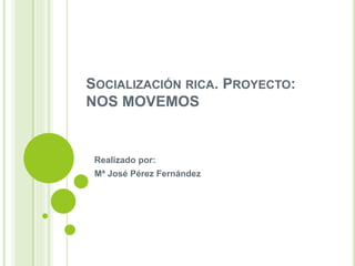 SOCIALIZACIÓN RICA. PROYECTO:
NOS MOVEMOS
Realizado por:
Mª José Pérez Fernández
 