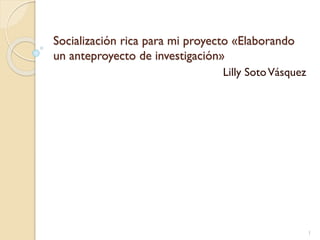 Socialización rica para mi proyecto «Elaborando
un anteproyecto de investigación»
Lilly SotoVásquez
1
 