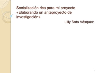 Socialización rica para mi proyecto
«Elaborando un anteproyecto de
investigación»
Lilly Soto Vásquez
1
 