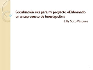 Socialización rica para mi proyecto «ElaborandoSocialización rica para mi proyecto «Elaborando
un anteproyecto de investigación»un anteproyecto de investigación»
Lilly SotoVásquez
1
 