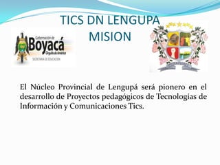 TICS DN LENGUPA
                MISION


El Núcleo Provincial de Lengupá será pionero en el
desarrollo de Proyectos pedagógicos de Tecnologías de
Información y Comunicaciones Tics.
 