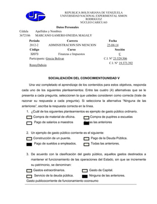 REPUBLICA BOLIVARIANA DE VENEZUELA
UNIVERSIDAD NACIONAL EXPERIMENTAL SIMON
RODRIGUEZ
NÚCLEO CARICUAO
Datos Personales
Cédula Apellidos y Nombres
3672186 MARCANO GAMERO ONEIDA MAGALY
Período Carrera Fecha
2012-2 ADMINISTRACION:SIN MENCION 25-04-14
Código Curso Sección
32073 Finanzas e Impuestos C
Participante:
Grecia Bolivar
C.I. Nº 23.529.506
RennyDaboin
C.I. N° 19.373.392
SOCIALIZACIÓN DEL CONOCIMIENTOUNIDAD V
Una vez completado el aprendizaje de los contenidos para estos objetivos, responda
cada uno de los siguientes planteamientos: Entre las cuatro (4) alternativas que se le
presenta a cada pregunta, seleccionen la que ustedes consideren como correcta (trate de
razonar su respuesta a cada pregunta). Si selecciona la alternativa “Ninguna de las
anteriores”, escriba la respuesta correcta en la línea.
1. ¿Cuál de los siguientes planteamientos es ejemplo de gasto público ordinario.
Compra de material de oficina. Compra de pupitres a escuelas
Pago de salarios a maestros Todas las anteriores
2. Un ejemplo de gasto público corriente es el siguiente:
Construcción de un puente. Pago de la Deuda Pública.
Pago de sueldos a empleados. Todas las anteriores.
3. De acuerdo con la clasificación del gasto público, aquellos gastos destinados a
mantener el funcionamiento de las operaciones del Estado, sin que se incremente
su patrimonio, se denominan:
Gastos extraordinarios. Gasto de Capital.
Servicio de la deuda pública. Ninguna de las anteriores.
Gasto publicocorriente de funcionamiento oconsumo
 