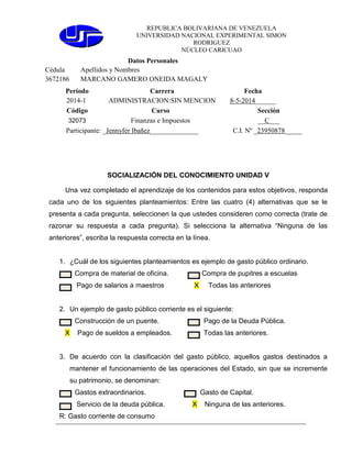 REPUBLICA BOLIVARIANA DE VENEZUELA
UNIVERSIDAD NACIONAL EXPERIMENTAL SIMON
RODRIGUEZ
NÚCLEO CARICUAO
Datos Personales
Cédula Apellidos y Nombres
3672186 MARCANO GAMERO ONEIDA MAGALY
Período Carrera Fecha
2014-1 ADMINISTRACION:SIN MENCION 8-5-2014______
Código Curso Sección
32073 Finanzas e Impuestos __C___
Participante: _Jennyfer Ibañez______________ C.I. Nº _23950878_____
SOCIALIZACIÓN DEL CONOCIMIENTO UNIDAD V
Una vez completado el aprendizaje de los contenidos para estos objetivos, responda
cada uno de los siguientes planteamientos: Entre las cuatro (4) alternativas que se le
presenta a cada pregunta, seleccionen la que ustedes consideren como correcta (trate de
razonar su respuesta a cada pregunta). Si selecciona la alternativa “Ninguna de las
anteriores”, escriba la respuesta correcta en la línea.
1. ¿Cuál de los siguientes planteamientos es ejemplo de gasto público ordinario.
Compra de material de oficina. Compra de pupitres a escuelas
Pago de salarios a maestros X Todas las anteriores
2. Un ejemplo de gasto público corriente es el siguiente:
Construcción de un puente. Pago de la Deuda Pública.
X Pago de sueldos a empleados. Todas las anteriores.
3. De acuerdo con la clasificación del gasto público, aquellos gastos destinados a
mantener el funcionamiento de las operaciones del Estado, sin que se incremente
su patrimonio, se denominan:
Gastos extraordinarios. Gasto de Capital.
Servicio de la deuda pública. X Ninguna de las anteriores.
R: Gasto corriente de consumo
 