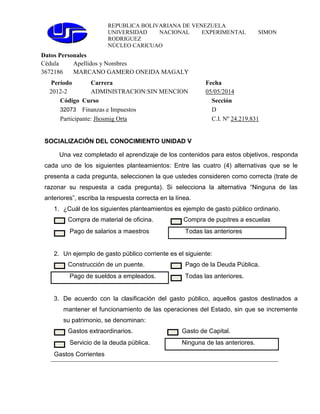 REPUBLICA BOLIVARIANA DE VENEZUELA
UNIVERSIDAD NACIONAL EXPERIMENTAL SIMON
RODRIGUEZ
NÚCLEO CARICUAO
Datos Personales
Cédula Apellidos y Nombres
3672186 MARCANO GAMERO ONEIDA MAGALY
Período Carrera Fecha
2012-2 ADMINISTRACION:SIN MENCION 05/05/2014
Código Curso Sección
32073 Finanzas e Impuestos D
Participante: Jhosmig Orta C.I. Nº 24.219.831
SOCIALIZACIÓN DEL CONOCIMIENTO UNIDAD V
Una vez completado el aprendizaje de los contenidos para estos objetivos, responda
cada uno de los siguientes planteamientos: Entre las cuatro (4) alternativas que se le
presenta a cada pregunta, seleccionen la que ustedes consideren como correcta (trate de
razonar su respuesta a cada pregunta). Si selecciona la alternativa “Ninguna de las
anteriores”, escriba la respuesta correcta en la línea.
1. ¿Cuál de los siguientes planteamientos es ejemplo de gasto público ordinario.
Compra de material de oficina. Compra de pupitres a escuelas
Pago de salarios a maestros Todas las anteriores
2. Un ejemplo de gasto público corriente es el siguiente:
Construcción de un puente. Pago de la Deuda Pública.
Pago de sueldos a empleados. Todas las anteriores.
3. De acuerdo con la clasificación del gasto público, aquellos gastos destinados a
mantener el funcionamiento de las operaciones del Estado, sin que se incremente
su patrimonio, se denominan:
Gastos extraordinarios. Gasto de Capital.
Servicio de la deuda pública. Ninguna de las anteriores.
Gastos Corrientes
 