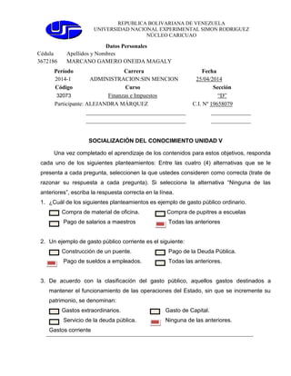 REPUBLICA BOLIVARIANA DE VENEZUELA
UNIVERSIDAD NACIONAL EXPERIMENTAL SIMON RODRIGUEZ
NÚCLEO CARICUAO
Datos Personales
Cédula Apellidos y Nombres
3672186 MARCANO GAMERO ONEIDA MAGALY
Período Carrera Fecha
2014-1 ADMINISTRACION:SIN MENCION 25/04/2014
Código Curso Sección
32073 Finanzas e Impuestos “D”
Participante: ALEJANDRA MÁRQUEZ C.I. Nº 19658079
___________________________________ ______________
___________________________________ ______________
SOCIALIZACIÓN DEL CONOCIMIENTO UNIDAD V
Una vez completado el aprendizaje de los contenidos para estos objetivos, responda
cada uno de los siguientes planteamientos: Entre las cuatro (4) alternativas que se le
presenta a cada pregunta, seleccionen la que ustedes consideren como correcta (trate de
razonar su respuesta a cada pregunta). Si selecciona la alternativa “Ninguna de las
anteriores”, escriba la respuesta correcta en la línea.
1. ¿Cuál de los siguientes planteamientos es ejemplo de gasto público ordinario.
Compra de material de oficina. Compra de pupitres a escuelas
Pago de salarios a maestros Todas las anteriores
2. Un ejemplo de gasto público corriente es el siguiente:
Construcción de un puente. Pago de la Deuda Pública.
Pago de sueldos a empleados. Todas las anteriores.
3. De acuerdo con la clasificación del gasto público, aquellos gastos destinados a
mantener el funcionamiento de las operaciones del Estado, sin que se incremente su
patrimonio, se denominan:
Gastos extraordinarios. Gasto de Capital.
Servicio de la deuda pública. Ninguna de las anteriores.
Gastos corriente
 