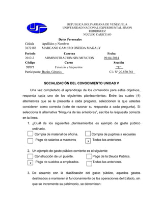 REPUBLICA BOLIVARIANA DE VENEZUELA
UNIVERSIDAD NACIONAL EXPERIMENTAL SIMON
RODRIGUEZ
NÚCLEO CARICUAO
Datos Personales
Cédula Apellidos y Nombres
3672186 MARCANO GAMERO ONEIDA MAGALY
Período Carrera Fecha
2012-2 ADMINISTRACION:SIN MENCION 09-04-2014
Código Curso Sección
32073 Finanzas e Impuestos “E”
Participante: Bazán, Génesis C.I. Nº 20.870.761
SOCIALIZACIÓN DEL CONOCIMIENTO UNIDAD V
Una vez completado el aprendizaje de los contenidos para estos objetivos,
responda cada uno de los siguientes planteamientos: Entre las cuatro (4)
alternativas que se le presenta a cada pregunta, seleccionen la que ustedes
consideren como correcta (trate de razonar su respuesta a cada pregunta). Si
selecciona la alternativa “Ninguna de las anteriores”, escriba la respuesta correcta
en la línea.
1. ¿Cuál de los siguientes planteamientos es ejemplo de gasto público
ordinario.
Compra de material de oficina. Compra de pupitres a escuelas
Pago de salarios a maestros Todas las anteriores
2. Un ejemplo de gasto público corriente es el siguiente:
Construcción de un puente. Pago de la Deuda Pública.
Pago de sueldos a empleados. Todas las anteriores.
3. De acuerdo con la clasificación del gasto público, aquellos gastos
destinados a mantener el funcionamiento de las operaciones del Estado, sin
que se incremente su patrimonio, se denominan:
X
X
 