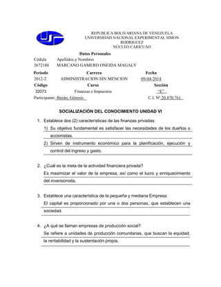 REPUBLICA BOLIVARIANA DE VENEZUELA
UNIVERSIDAD NACIONAL EXPERIMENTAL SIMON
RODRIGUEZ
NÚCLEO CARICUAO
Datos Personales
Cédula Apellidos y Nombres
3672186 MARCANO GAMERO ONEIDA MAGALY
Período Carrera Fecha
2012-2 ADMINISTRACION:SIN MENCION 09-04-2014
Código Curso Sección
32073 Finanzas e Impuestos “E”
Participante: Bazán, Génesis C.I. Nº 20.870.761
SOCIALIZACIÓN DEL CONOCIMIENTO UNIDAD VI
1. Establece dos (2) características de las finanzas privadas:
1) Su objetivo fundamental es satisfacer las necesidades de los dueños o
accionistas.
2) Sirven de instrumento económico para la planificación, ejecución y
control del ingreso y gasto.
2. ¿Cuál es la meta de la actividad financiera privada?
Es maximizar el valor de la empresa, así como el lucro y enriquecimiento
del inversionista.
3. Establece una característica de la pequeña y mediana Empresa:
El capital es proporcionado por una o dos personas, que establecen una
sociedad.
4. ¿A qué se llaman empresas de producción social?
Se refiere a unidades de producción comunitarias, que buscan la equidad,
la rentabilidad y la sustentación propia.
 