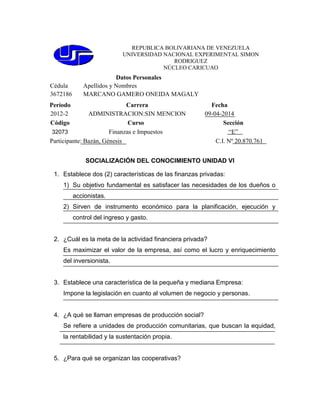 REPUBLICA BOLIVARIANA DE VENEZUELA
UNIVERSIDAD NACIONAL EXPERIMENTAL SIMON
RODRIGUEZ
NÚCLEO CARICUAO
Datos Personales
Cédula Apellidos y Nombres
3672186 MARCANO GAMERO ONEIDA MAGALY
Período Carrera Fecha
2012-2 ADMINISTRACION:SIN MENCION 09-04-2014
Código Curso Sección
32073 Finanzas e Impuestos “E”
Participante: Bazán, Génesis C.I. Nº 20.870.761
SOCIALIZACIÓN DEL CONOCIMIENTO UNIDAD VI
1. Establece dos (2) características de las finanzas privadas:
1) Su objetivo fundamental es satisfacer las necesidades de los dueños o
accionistas.
2) Sirven de instrumento económico para la planificación, ejecución y
control del ingreso y gasto.
2. ¿Cuál es la meta de la actividad financiera privada?
Es maximizar el valor de la empresa, así como el lucro y enriquecimiento
del inversionista.
3. Establece una característica de la pequeña y mediana Empresa:
Impone la legislación en cuanto al volumen de negocio y personas.
4. ¿A qué se llaman empresas de producción social?
Se refiere a unidades de producción comunitarias, que buscan la equidad,
la rentabilidad y la sustentación propia.
5. ¿Para qué se organizan las cooperativas?
 