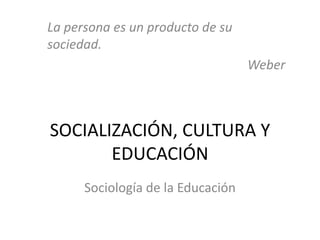 SOCIALIZACIÓN, CULTURA Y
EDUCACIÓN
Sociología de la Educación
La persona es un producto de su
sociedad.
Weber
 