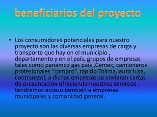 beneficiarios del proyecto Los consumidores potenciales para nuestro proyecto son las diversas empresas de carga y transporte que hay en el municipio , departamento y en el país, grupos de empresas tales como panamco gas país ,Cemex, camioneros profesionales “campro”, rápido Tolima, auto fusa, cootranstol, a dichas empresas se enviaran cartas de presentación ofreciendo nuestros servicios , tendremos acceso también a empresas municipales y comunidad general.
