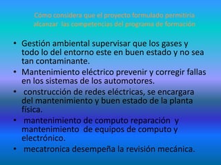 Cómo considera que el proyecto formulado permitiría alcanzar  las competencias del programa de formaciónGestión ambiental supervisar que los gases y todo lo del entorno este en buen estado y no sea tan contaminante.Mantenimiento eléctrico prevenir y corregir fallas en los sistemas de los automotores. construcción de redes eléctricas, se encargara del mantenimiento y buen estado de la planta física. mantenimiento de computo reparación  y mantenimiento  de equipos de computo y electrónico. mecatronica desempeña la revisión mecánica.