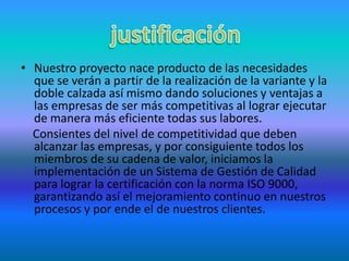 Nuestro proyecto nace producto de las necesidades que se verán a partir de la realización de la variante y la doble calzada así mismo dando soluciones y ventajas a las empresas de ser más competitivas al lograr ejecutar de manera más eficiente todas sus labores.Consientes del nivel de competitividad que deben alcanzar las empresas, y por consiguiente todos los miembros de su cadena de valor, iniciamos la implementación de un Sistema de Gestión de Calidad para lograr la certificación con la norma ISO 9000, garantizando así el mejoramiento continuo en nuestros procesos y por ende el de nuestros clientes.justificación