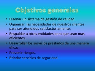 Diseñar un sistema de gestión de calidad Organizar  las necesidades de nuestros clientes para ser atendidos satisfactoriamente.Respaldar a otras entidades para que sean mas eficientes.Desarrollar los servicios prestados de una manera eficaz.Prevenir riesgos.Brindar servicios de seguridad.Objetivos generales 