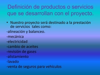 Definición de productos o servicios que se desarrollan con el proyecto.Nuestro proyecto será destinado a la prestación de servicios  tales como:-alineación y balanceo.-mecánica-electricidad-cambio de aceites-revisión de gases-alistamiento-lavado-venta de seguros para vehículos
