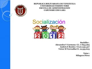 REPUBLICA BOLIVARIANA DE VENEZUELA
     UNIVERSIDAD FERMIN TORO
    ESCUELA DE ADMINISTRACION
        CABUDARE EDO LARA




Socialización
          .

                                            Bachiller .
                 Alexandra V Carmona CI. 17.854.963
                     Andrés E Benítez CI.20.249.407
                    Víctor M Torrealba CI. 19.355.605

                                              Tutor :
                                       Milagros Pérez
 