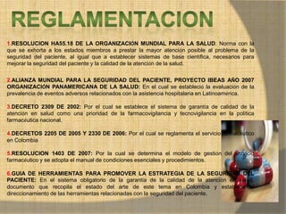 MONICA MIREYA GOMEZ - REGENTE DE
FARMACIA
1.RESOLUCION HA55.18 DE LA ORGANIZACIÓN MUNDIAL PARA LA SALUD: Norma con la
que se exhorta a los estados miembros a prestar la mayor atención posible al problema de la
seguridad del paciente, al igual que a establecer sistemas de base científica, necesarios para
mejorar la seguridad del paciente y la calidad de la atención de la salud.
2.ALIANZA MUNDIAL PARA LA SEGURIDAD DEL PACIENTE, PROYECTO IBEAS AÑO 2007
ORGANIZACIÓN PANAMERICANA DE LA SALUD: En el cual se estableció la evaluación de la
prevalencia de eventos adversos relacionados con la asistencia hospitalaria en Latinoamérica.
3.DECRETO 2309 DE 2002: Por el cual se establece el sistema de garantía de calidad de la
atención en salud como una prioridad de la farmacovigilancia y tecnovigilancia en la política
farmacéutica nacional.
4.DECRETOS 2205 DE 2005 Y 2330 DE 2006: Por el cual se reglamenta el servicio farmacéutico
en Colombia
5.RESOLUCION 1403 DE 2007: Por la cual se determina el modelo de gestión del servicio
farmacéutico y se adopta el manual de condiciones esenciales y procedimientos.
6.GUIA DE HERRAMIENTAS PARA PROMOVER LA ESTRATEGIA DE LA SEGURIDAD DEL
PACIENTE: En el sistema obligatorio de la garantía de la calidad de la atención en salud,
documento que recopila el estado del arte de este tema en Colombia y establece el
direccionamiento de las herramientas relacionadas con la seguridad del paciente.
 