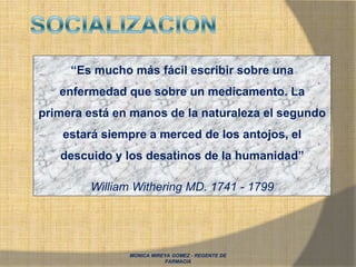 MONICA MIREYA GOMEZ - REGENTE DE
FARMACIA
“Es mucho más fácil escribir sobre una
enfermedad que sobre un medicamento. La
primera está en manos de la naturaleza el segundo
estará siempre a merced de los antojos, el
descuido y los desatinos de la humanidad”
William Withering MD. 1741 - 1799
 
