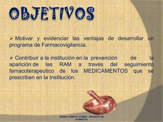 MONICA MIREYA GOMEZ - REGENTE DE
FARMACIA
 Motivar y evidenciar las ventajas de desarrollar un
programa de Farmacovigilancia.
 Contribuir a la institución en la prevención de la
aparición de las RAM a través del seguimiento
famacoterapeutico de los MEDICAMENTOS que se
prescriben en la Institución.
 