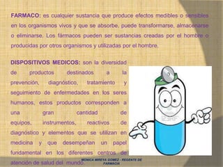 FARMACO: es cualquier sustancia que produce efectos medibles o sensibles
en los organismos vivos y que se absorbe, puede transformarse, almacenarse
o eliminarse. Los fármacos pueden ser sustancias creadas por el hombre o
producidas por otros organismos y utilizadas por el hombre.
DISPOSITIVOS MEDICOS: son la diversidad
de productos destinados a la
prevención, diagnóstico, tratamiento y
seguimiento de enfermedades en los seres
humanos, estos productos corresponden a
una gran cantidad de
equipos, instrumentos, reactivos de
diagnóstico y elementos que se utilizan en
medicina y que desempeñan un papel
fundamental en los diferentes centros de
atención de salud del mundo.
MONICA MIREYA GOMEZ - REGENTE DE
FARMACIA
 