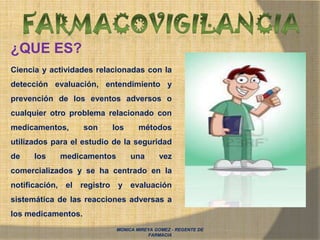 MONICA MIREYA GOMEZ - REGENTE DE
FARMACIA
¿QUE ES?
Ciencia y actividades relacionadas con la
detección evaluación, entendimiento y
prevención de los eventos adversos o
cualquier otro problema relacionado con
medicamentos, son los métodos
utilizados para el estudio de la seguridad
de los medicamentos una vez
comercializados y se ha centrado en la
notificación, el registro y evaluación
sistemática de las reacciones adversas a
los medicamentos.
 