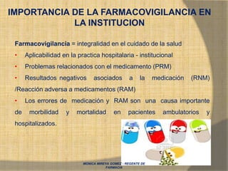 MONICA MIREYA GOMEZ - REGENTE DE
FARMACIA
IMPORTANCIA DE LA FARMACOVIGILANCIA EN
LA INSTITUCION
Farmacovigilancia = integralidad en el cuidado de la salud
• Aplicabilidad en la practica hospitalaria - institucional
• Problemas relacionados con el medicamento (PRM)
• Resultados negativos asociados a la medicación (RNM)
/Reacción adversa a medicamentos (RAM)
• Los errores de medicación y RAM son una causa importante
de morbilidad y mortalidad en pacientes ambulatorios y
hospitalizados.
 