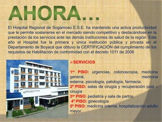 MONICA MIREYA GOMEZ - REGENTE DE
FARMACIA
El Hospital Regional de Sogamoso E.S.E. ha mantenido una activa productividad
que le permite sostenerse en el mercado siendo competitivo y destacándose en la
prestación de los servicios ante las demás instituciones de salud de la región. Este
año el Hospital fue la primera y única institución pública y privada en el
Departamento de Boyacá que obtuvo la CERTIFICACIÓN del cumplimiento de los
requisitos de Habilitación de conformidad con el decreto 1011 de 2006
SERVICIOS
1er PISO: urgencias, colonoscopia, medicina
general, medicina
externa, psicología, patología, farmacia.
2º PISO: salas de cirugía y recuperación post –
cirugía
3er PISO: pediatría y sala de partos
4º PISO: ginecología
5º PISO: medicina interna, hospitalización adulto
mayor
 