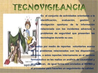 MONICA MIREYA GOMEZ - REGENTE DE
FARMACIA
Es el conjunto de actividades orientadas a la
identificación, evaluación, gestión y
divulgación oportuna de la información
relacionada con los incidentes adversos o
problemas de seguridad que presenten las
tecnologías durante su uso.
Se realiza por medio de reportes voluntarios acerca
de los problemas relacionados con los dispositivos
médicos, a estos reportes internamente en el servicio
farmacéutico se les realiza un análisis de causalidad y
se clasifican, de igual forma son enviados al INVIMA y
al proveedor para hacerles un seguimiento de calidad.
 