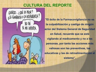 CULTURA DEL REPORTE
"El éxito de la Farmacovigilancia no es
la culpabilización y castigo de ningún
actor del Sistema General de Seguridad
en Salud, recuerde que se está
vigilando al medicamento y no a las
personas, por tanto las acciones más
valiosas son las preventivas, las
educativas y las de retroalimentación al
sistema”.
 