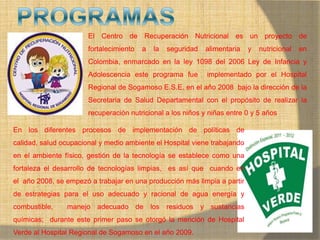 MONICA MIREYA GOMEZ - REGENTE DE
FARMACIA
El Centro de Recuperación Nutricional es un proyecto de
fortalecimiento a la seguridad alimentaria y nutricional en
Colombia, enmarcado en la ley 1098 del 2006 Ley de Infancia y
Adolescencia este programa fue implementado por el Hospital
Regional de Sogamoso E.S.E. en el año 2008 bajo la dirección de la
Secretaria de Salud Departamental con el propósito de realizar la
recuperación nutricional a los niños y niñas entre 0 y 5 años
En los diferentes procesos de implementación de políticas de
calidad, salud ocupacional y medio ambiente el Hospital viene trabajando
en el ambiente físico, gestión de la tecnología se establece como una
fortaleza el desarrollo de tecnologías limpias, es así que cuando en
el año 2008, se empezó a trabajar en una producción más limpia a partir
de estrategias para el uso adecuado y racional de agua energía y
combustible, manejo adecuado de los residuos y sustancias
químicas; durante este primer paso se otorgó la mención de Hospital
Verde al Hospital Regional de Sogamoso en el año 2009.
 