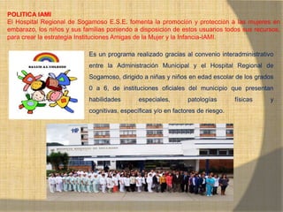 MONICA MIREYA GOMEZ - REGENTE DE
FARMACIA
POLITICA IAMI
El Hospital Regional de Sogamoso E.S.E. fomenta la promoción y protección a las mujeres en
embarazo, los niños y sus familias poniendo a disposición de estos usuarios todos sus recursos,
para crear la estrategia Instituciones Amigas de la Mujer y la Infancia-IAMI.
Es un programa realizado gracias al convenio interadministrativo
entre la Administración Municipal y el Hospital Regional de
Sogamoso, dirigido a niñas y niños en edad escolar de los grados
0 a 6, de instituciones oficiales del municipio que presentan
habilidades especiales, patologías físicas y
cognitivas, específicas y/o en factores de riesgo.
 