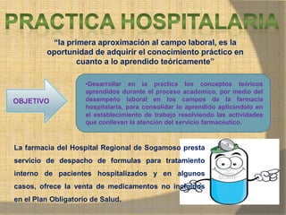 MONICA MIREYA GOMEZ - REGENTE DE
FARMACIA
“la primera aproximación al campo laboral, es la
oportunidad de adquirir el conocimiento práctico en
cuanto a lo aprendido teóricamente”
OBJETIVO
•Desarrollar en la práctica los conceptos teóricos
aprendidos durante el proceso académico, por medio del
desempeño laboral en los campos de la farmacia
hospitalaria, para consolidar lo aprendido aplicándolo en
el establecimiento de trabajo resolviendo las actividades
que conllevan la atención del servicio farmacéutico.
La farmacia del Hospital Regional de Sogamoso presta
servicio de despacho de formulas para tratamiento
interno de pacientes hospitalizados y en algunos
casos, ofrece la venta de medicamentos no incluidos
en el Plan Obligatorio de Salud.
 