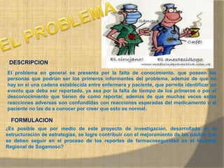 MONICA MIREYA GOMEZ - REGENTE DE
FARMACIA
DESCRIPCION
El problema en general se presenta por la falta de conocimiento, que poseen las
personas que podrían ser los primeros informantes del problema, además de que no
hay en si una cadena establecida entre enfermera y paciente, que permita identificar un
evento que deba ser reportado, ya sea por la falta de tiempo de los primeros o por el
desconocimiento que tienen de como reportar, además de que muchas veces estas
reacciones adversas son confundidas con reacciones esperadas del medicamento o el
paciente no las da a conocer por creer que esto es normal.
FORMULACION
¿Es posible que por medio de este proyecto de investigación, desarrollado en la
estructuración de estrategias, se logre contribuir con el mejoramiento de las pautas que
se deben seguir en el proceso de los reportes de farmacoseguridad en el Hospital
Regional de Sogamoso?
 
