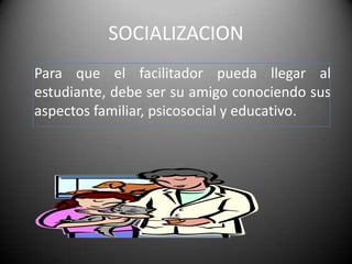 SOCIALIZACION
Para que el facilitador pueda llegar al
estudiante, debe ser su amigo conociendo sus
aspectos familiar, psicosocial y educativo.
 