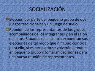 SOCIALIZACIÓN
Elección por parte del pequeño grupo de dos
juegos tradicionales y un juego de suelo.
Reunión de los representantes de los grupos,
acompañados de los integrantes y en el salón
de actos. Situados en el centro expondrán sus
elecciones de tal modo que ninguno coincida,
para ello, si es necesario se volverán a reunir
en pequeño grupo y tomaran decisiones para
una nueva reunión de representantes.
 