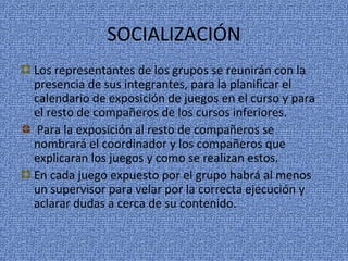 SOCIALIZACIÓN
Los representantes de los grupos se reunirán con la
presencia de sus integrantes, para la planificar el
calendario de exposición de juegos en el curso y para
el resto de compañeros de los cursos inferiores.
Para la exposición al resto de compañeros se
nombrará el coordinador y los compañeros que
explicaran los juegos y como se realizan estos.
En cada juego expuesto por el grupo habrá al menos
un supervisor para velar por la correcta ejecución y
aclarar dudas a cerca de su contenido.
 