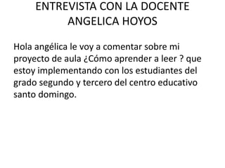 ENTREVISTA CON LA DOCENTE
ANGELICA HOYOS
Hola angélica le voy a comentar sobre mi
proyecto de aula ¿Cómo aprender a leer ? que
estoy implementando con los estudiantes del
grado segundo y tercero del centro educativo
santo domingo.
 