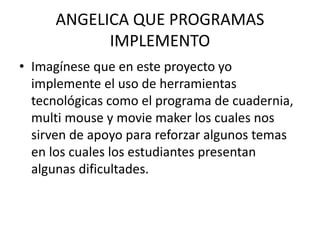 ANGELICA QUE PROGRAMAS
IMPLEMENTO
• Imagínese que en este proyecto yo
implemente el uso de herramientas
tecnológicas como el programa de cuadernia,
multi mouse y movie maker los cuales nos
sirven de apoyo para reforzar algunos temas
en los cuales los estudiantes presentan
algunas dificultades.
 