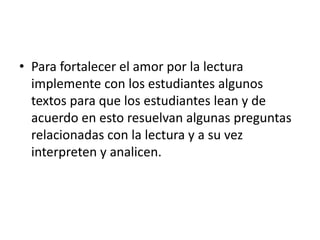 • Para fortalecer el amor por la lectura
implemente con los estudiantes algunos
textos para que los estudiantes lean y de
acuerdo en esto resuelvan algunas preguntas
relacionadas con la lectura y a su vez
interpreten y analicen.
 