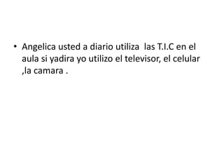 • Angelica usted a diario utiliza las T.I.C en el
aula si yadira yo utilizo el televisor, el celular
,la camara .
 