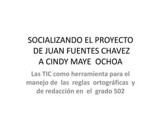 SOCIALIZANDO EL PROYECTO
DE JUAN FUENTES CHAVEZ
A CINDY MAYE OCHOA
Las TIC como herramienta para el
manejo de las reglas ortográficas y
de redacción en el grado 502
 