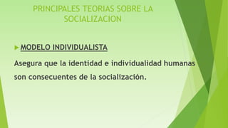 PRINCIPALES TEORIAS SOBRE LA
SOCIALIZACION
 MODELO INDIVIDUALISTA
Asegura que la identidad e individualidad humanas
son consecuentes de la socialización.
 