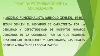PRINCIPALES TEORIAS SOBRE LA
SOCIALIZACION
 MODELO FUNCIONALISTA (ARNOLD GEHLEN, 1940):
SEGÚN GEHLEN EL INDIVIDUO SE CARACTERIZA POR LA
DEBILIDAD Y DEFECTUOSIDAD DE INSTINTOS INNATOS
DERIVADOS DE LA CONDUCTA, POR LO QUE REQUIERE
DESARROLLAR HABILIDADES Y CAPACIDADES, LAS CUALES
OBTIENE A TRAVÉS DE LA SOCIALIZACIÓN.
 