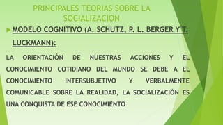 PRINCIPALES TEORIAS SOBRE LA
SOCIALIZACION
 MODELO COGNITIVO (A. SCHUTZ, P. L. BERGER Y T.
LUCKMANN):
LA ORIENTACIÓN DE NUESTRAS ACCIONES Y EL
CONOCIMIENTO COTIDIANO DEL MUNDO SE DEBE A EL
CONOCIMIENTO INTERSUBJETIVO Y VERBALMENTE
COMUNICABLE SOBRE LA REALIDAD, LA SOCIALIZACIÓN ES
UNA CONQUISTA DE ESE CONOCIMIENTO
 