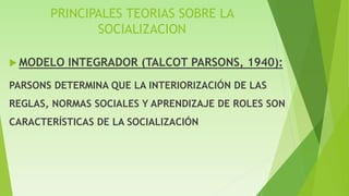 PRINCIPALES TEORIAS SOBRE LA
SOCIALIZACION
 MODELO INTEGRADOR (TALCOT PARSONS, 1940):
PARSONS DETERMINA QUE LA INTERIORIZACIÓN DE LAS
REGLAS, NORMAS SOCIALES Y APRENDIZAJE DE ROLES SON
CARACTERÍSTICAS DE LA SOCIALIZACIÓN
 