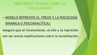 PRINCIPALES TEORIAS SOBRE LA
SOCIALIZACION
 MODELO REPRESIVO (S. FREUD Y LA PSICOLOGÍA
DINÁMICA O PSICOANALÍTICA):
Asegura que el inconsciente, el ello y la represión
son las únicas explicaciones sobre la socialización.
 